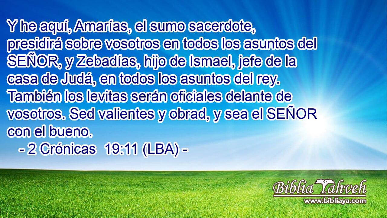 Y he aquí, Amarías, el sumo sacerdote, presidirá sobre vosotros en todos los asuntos del SEÑOR, y Zebadías, hijo de Ismael, jefe de la casa de Judá, en todos los asuntos del rey. También los levitas serán oficiales delante de vosotros. Sed valientes y obrad, y sea el SEÑOR con el bueno.