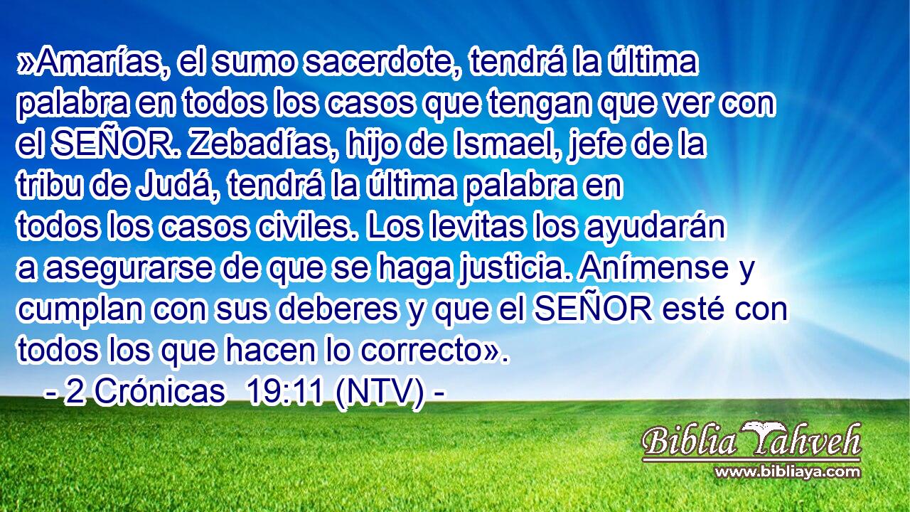 »Amarías, el sumo sacerdote, tendrá la última palabra en todos los casos que tengan que ver con el SEÑOR. Zebadías, hijo de Ismael, jefe de la tribu de Judá, tendrá la última palabra en todos los casos civiles. Los levitas los ayudarán a asegurarse de que se haga justicia. Anímense y cumplan con sus deberes y que el SEÑOR esté con todos los que hacen lo correcto».