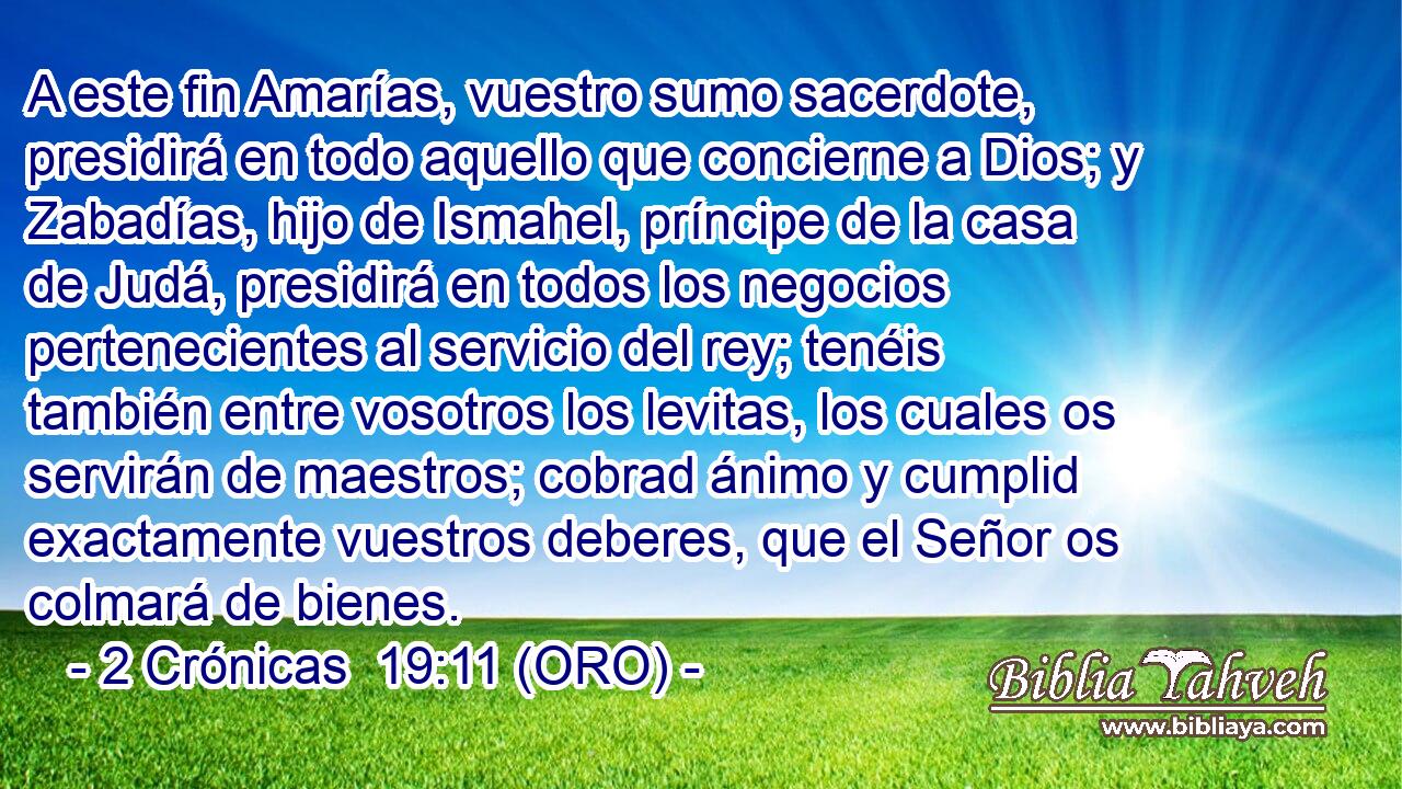  A este fin Amarías, vuestro sumo sacerdote, presidirá en todo aquello que concierne a Dios; y Zabadías, hijo de Ismahel, príncipe de la casa de Judá, presidirá en todos los negocios pertenecientes al servicio del rey; tenéis también entre vosotros los levitas, los cuales os servirán de maestros; cobrad ánimo y cumplid exactamente vuestros deberes, que el Señor os colmará de bienes. 