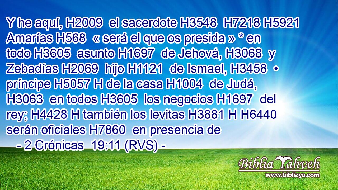 Y he aquí, H2009  el sacerdote H3548  H7218 H5921 Amarías H568  « será el que os presida » * en todo H3605  asunto H1697  de Jehová, H3068  y Zebadías H2069  hijo H1121  de Ismael, H3458  • príncipe H5057 H de la casa H1004  de Judá, H3063  en todos H3605  los negocios H1697  del rey; H4428 H también los levitas H3881 H H6440 serán oficiales H7860  en presencia de