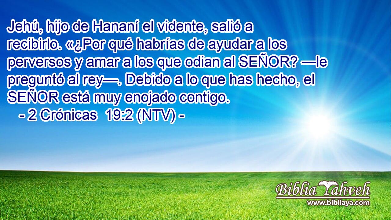 Jehú, hijo de Hananí el vidente, salió a recibirlo. «¿Por qué habrías de ayudar a los perversos y amar a los que odian al SEÑOR? —le preguntó al rey—. Debido a lo que has hecho, el SEÑOR está muy enojado contigo.