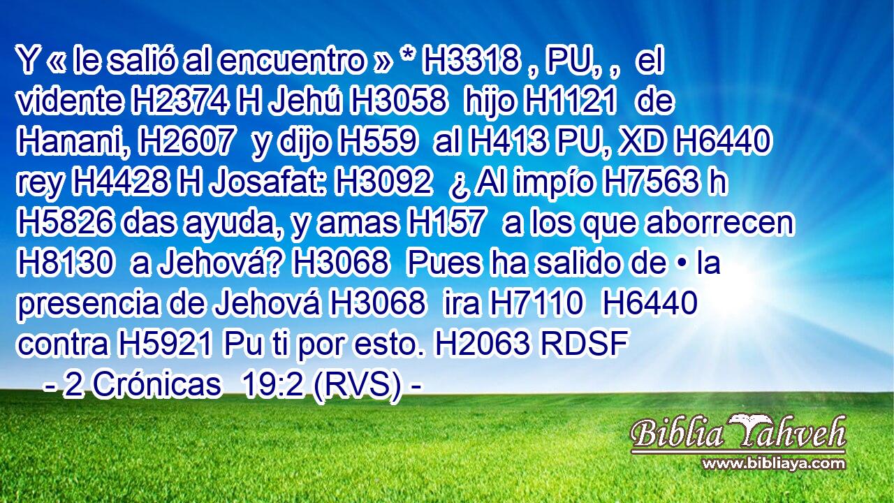 Y « le salió al encuentro » * H3318 , PU, ,  el vidente H2374 H Jehú H3058  hijo H1121  de Hanani, H2607  y dijo H559  al H413 PU, XD H6440 rey H4428 H Josafat: H3092  ¿ Al impío H7563 h H5826 das ayuda, y amas H157  a los que aborrecen H8130  a Jehová? H3068  Pues ha salido de • la presencia de Jehová H3068  ira H7110  H6440 contra H5921 Pu ti por esto. H2063 RDSF