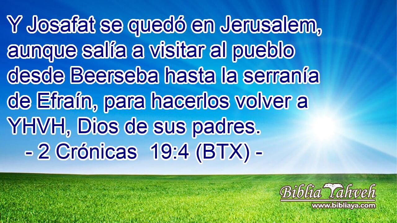 Y Josafat se quedó en Jerusalem, aunque salía a visitar al pueblo desde Beerseba hasta la serranía de Efraín, para hacerlos volver a YHVH, Dios de sus padres.