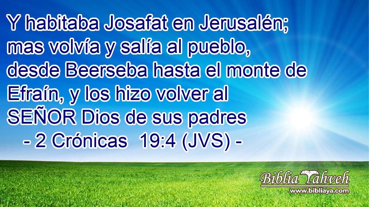 Y habitaba Josafat en Jerusalén; mas volvía y salía al pueblo, desde Beerseba hasta el monte de Efraín, y los hizo volver al SEÑOR Dios de sus padres