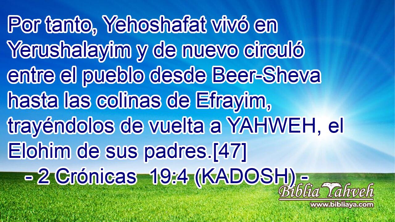 Por tanto, Yehoshafat vivó en Yerushalayim y de nuevo circuló entre el pueblo desde Beer-Sheva hasta las colinas de Efrayim, trayéndolos de vuelta a YAHWEH, el Elohim de sus padres.[47] 