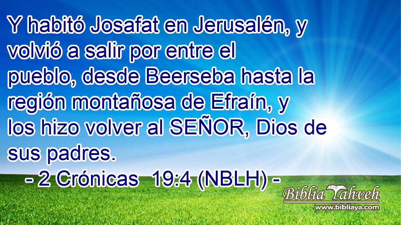  Y habitó Josafat en Jerusalén, y volvió a salir por entre el pueblo, desde Beerseba hasta la región montañosa de Efraín, y los hizo volver al SEÑOR, Dios de sus padres. 