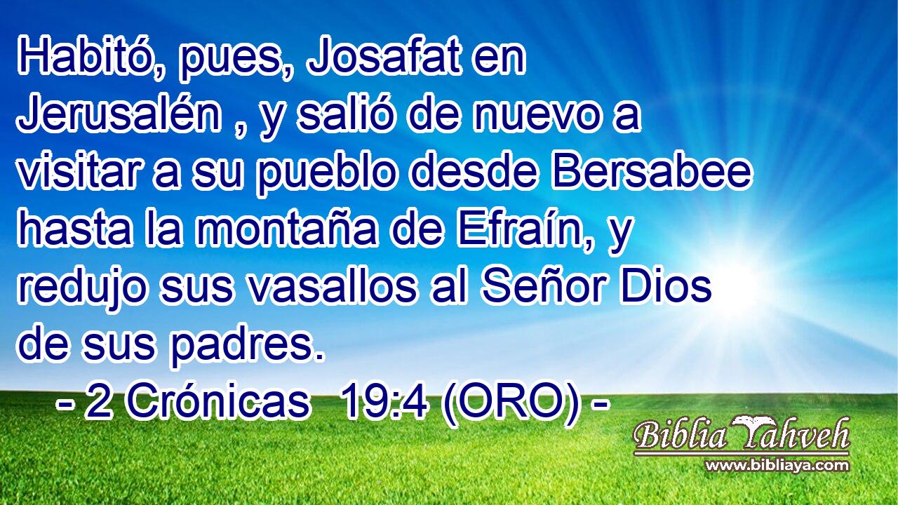  Habitó, pues, Josafat en Jerusalén , y salió de nuevo a visitar a su pueblo desde Bersabee hasta la montaña de Efraín, y redujo sus vasallos al Señor Dios de sus padres. 