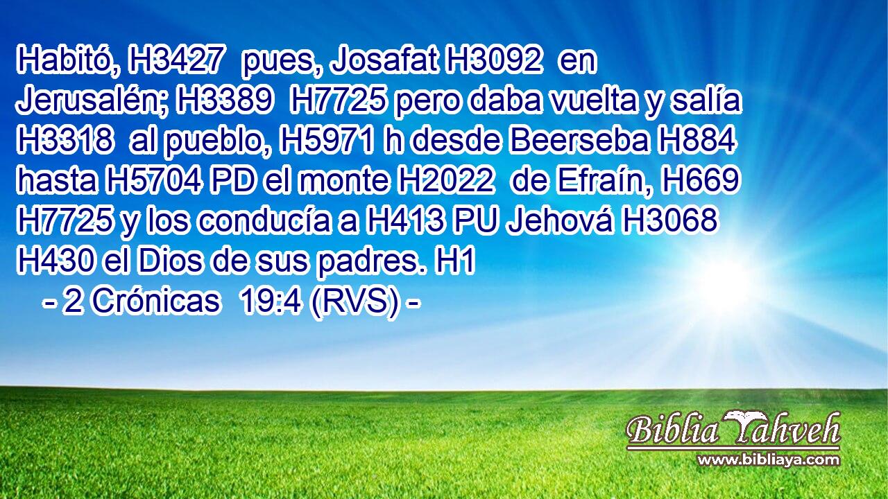 Habitó, H3427  pues, Josafat H3092  en Jerusalén; H3389  H7725 pero daba vuelta y salía H3318  al pueblo, H5971 h desde Beerseba H884  hasta H5704 PD el monte H2022  de Efraín, H669  H7725 y los conducía a H413 PU Jehová H3068  H430 el Dios de sus padres. H1  