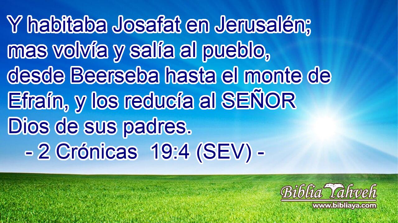 Y habitaba Josafat en Jerusalén; mas volvía y salía al pueblo, desde Beerseba hasta el monte de Efraín, y los reducía al SEÑOR Dios de sus padres.