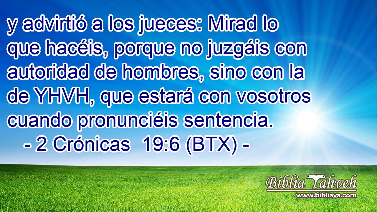 y advirtió a los jueces: Mirad lo que hacéis, porque no juzgáis con autoridad de hombres, sino con la de YHVH, que estará con vosotros cuando pronunciéis sentencia.