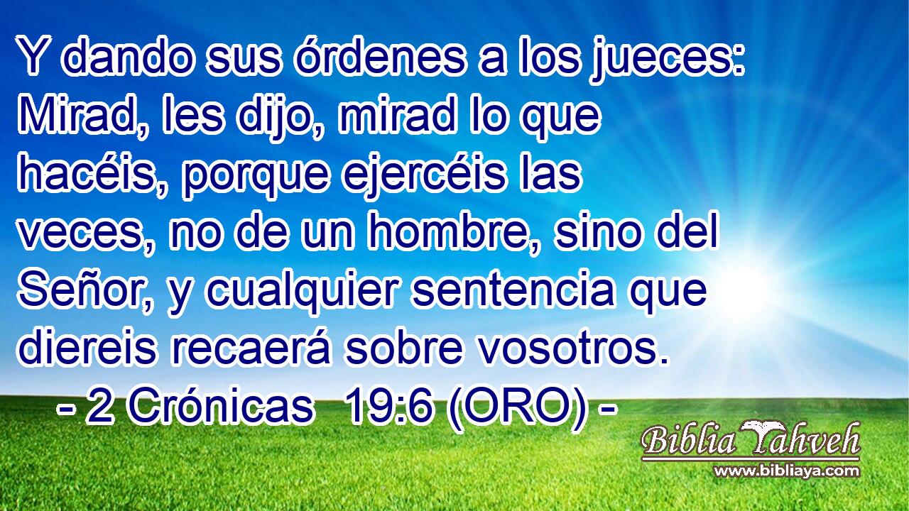  Y dando sus órdenes a los jueces: Mirad, les dijo, mirad lo que hacéis, porque ejercéis las veces, no de un hombre, sino del Señor, y cualquier sentencia que diereis recaerá sobre vosotros. 