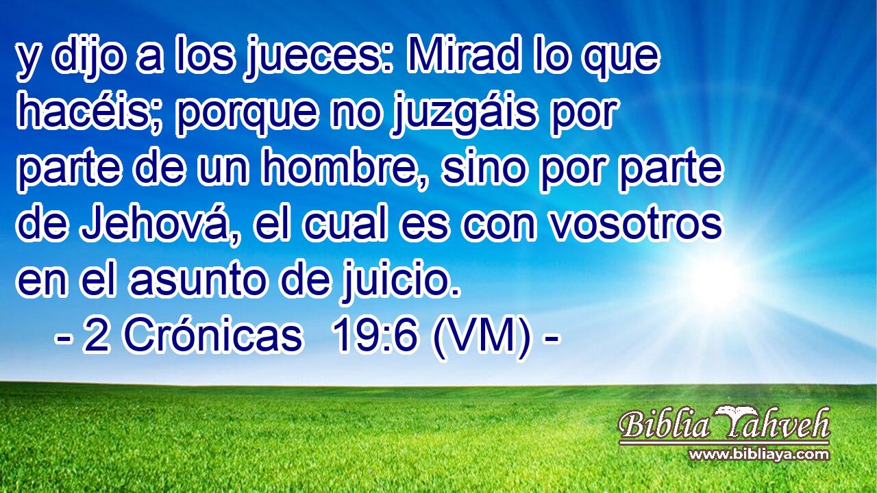 y dijo a los jueces: Mirad lo que hacéis; porque no juzgáis por parte de un hombre, sino por parte de Jehová, el cual es con vosotros en el asunto de juicio. 