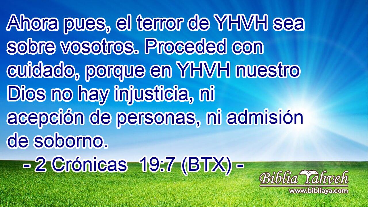Ahora pues, el terror de YHVH sea sobre vosotros. Proceded con cuidado, porque en YHVH nuestro Dios no hay injusticia, ni acepción de personas, ni admisión de soborno.