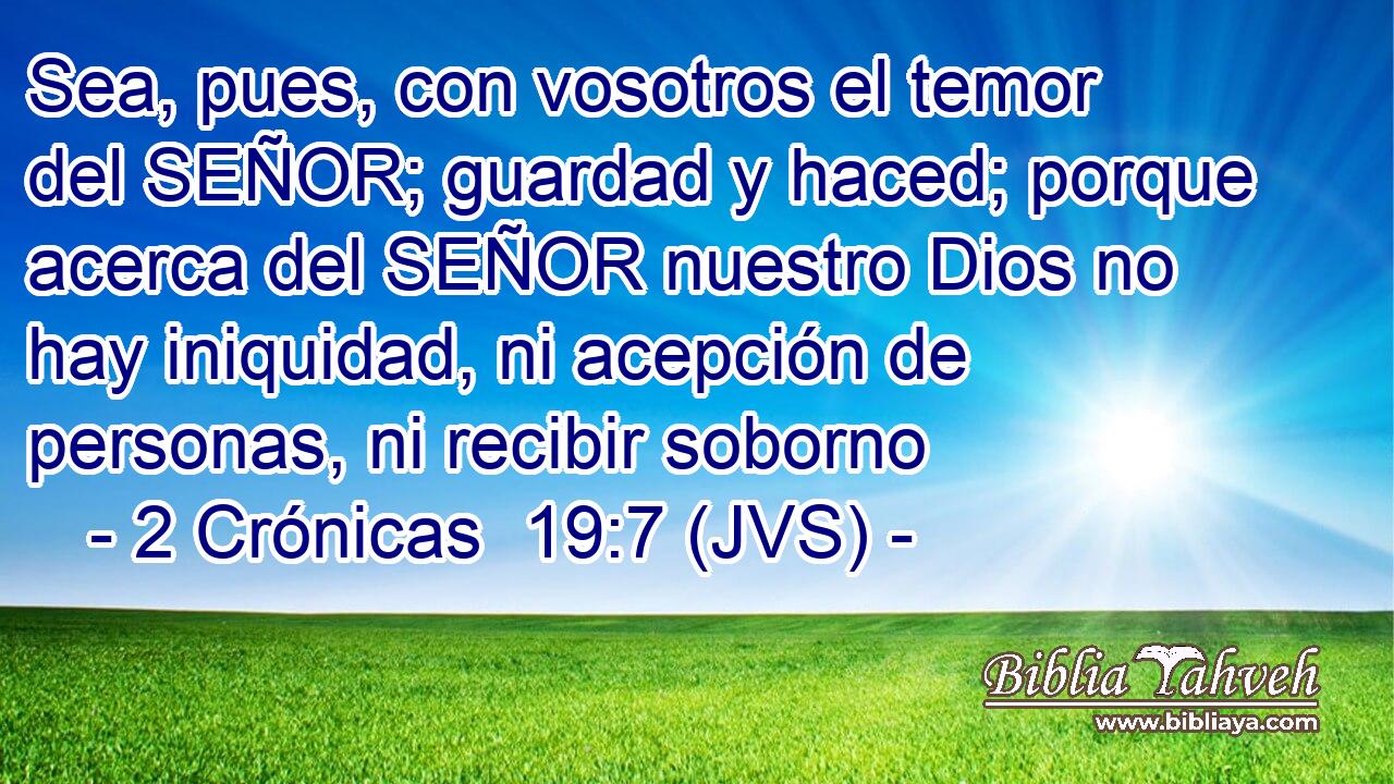 Sea, pues, con vosotros el temor del SEÑOR; guardad y haced; porque acerca del SEÑOR nuestro Dios no hay iniquidad, ni acepción de personas, ni recibir soborno