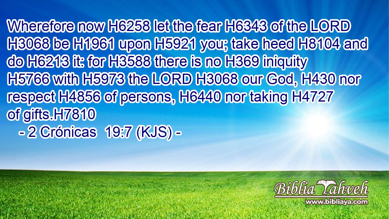 Wherefore now H6258 let the fear H6343 of the LORD H3068 be H1961 upon H5921 you; take heed H8104 and do H6213 it: for H3588 there is no H369 iniquity H5766 with H5973 the LORD H3068 our God, H430 nor respect H4856 of persons, H6440 nor taking H4727 of gifts.H7810