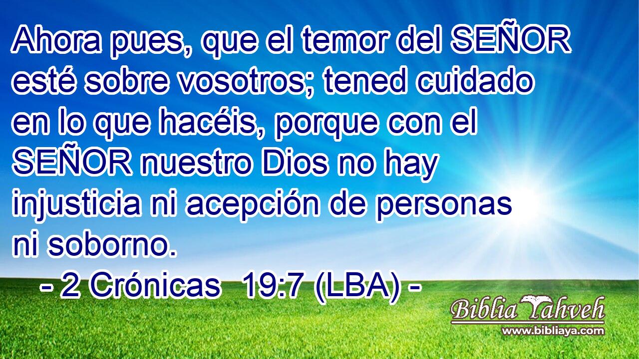 Ahora pues, que el temor del SEÑOR esté sobre vosotros; tened cuidado en lo que hacéis, porque con el SEÑOR nuestro Dios no hay injusticia ni acepción de personas ni soborno.