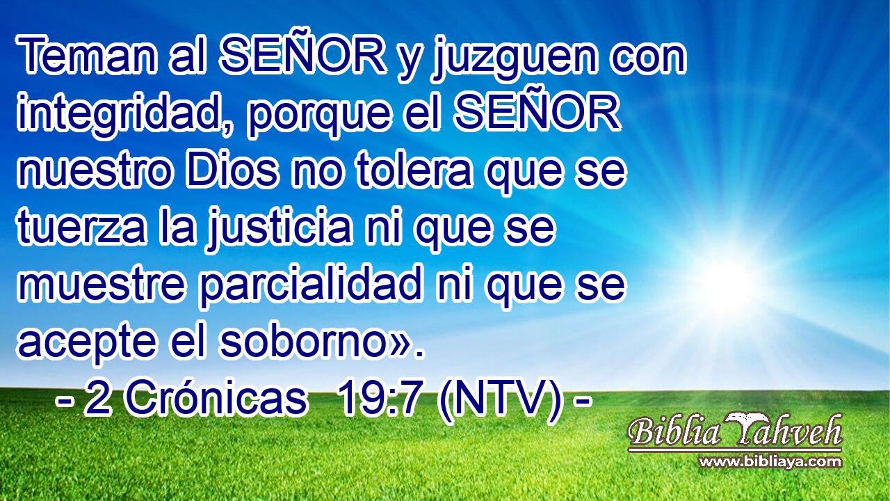 Teman al SEÑOR y juzguen con integridad, porque el SEÑOR nuestro Dios no tolera que se tuerza la justicia ni que se muestre parcialidad ni que se acepte el soborno».