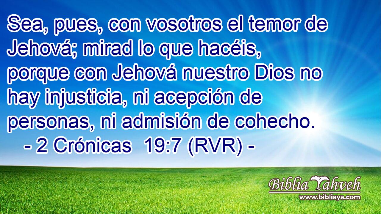 Sea, pues, con vosotros el temor de Jehová; mirad lo que hacéis, porque con Jehová nuestro Dios no hay injusticia, ni acepción de personas, ni admisión de cohecho.