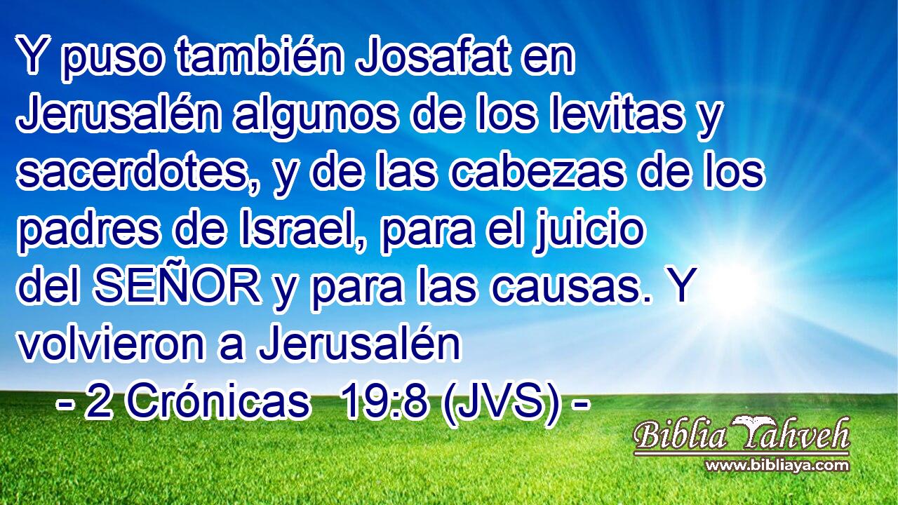 Y puso también Josafat en Jerusalén algunos de los levitas y sacerdotes, y de las cabezas de los padres de Israel, para el juicio del SEÑOR y para las causas. Y volvieron a Jerusalén