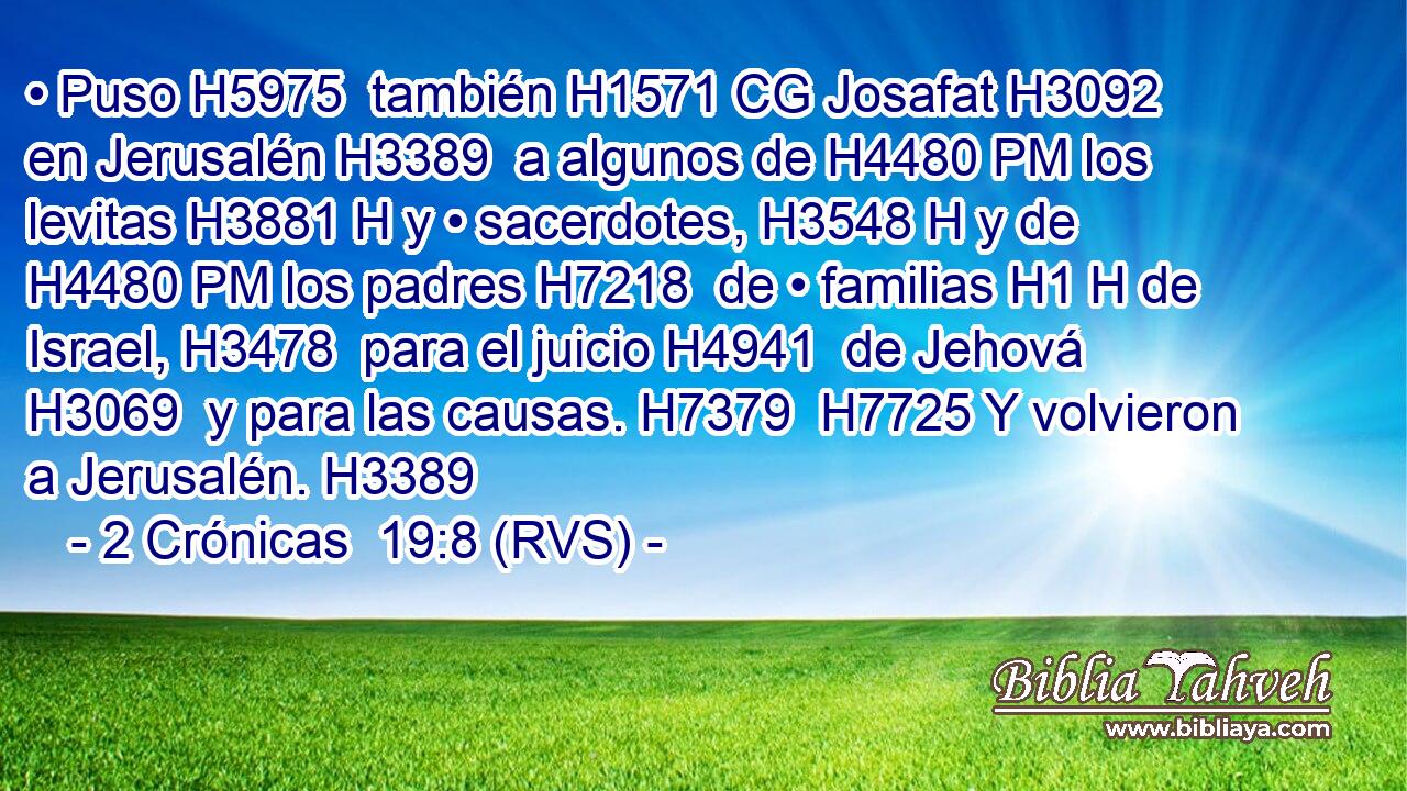 • Puso H5975  también H1571 CG Josafat H3092  en Jerusalén H3389  a algunos de H4480 PM los levitas H3881 H y • sacerdotes, H3548 H y de H4480 PM los padres H7218  de • familias H1 H de Israel, H3478  para el juicio H4941  de Jehová H3069  y para las causas. H7379  H7725 Y volvieron a Jerusalén. H3389  