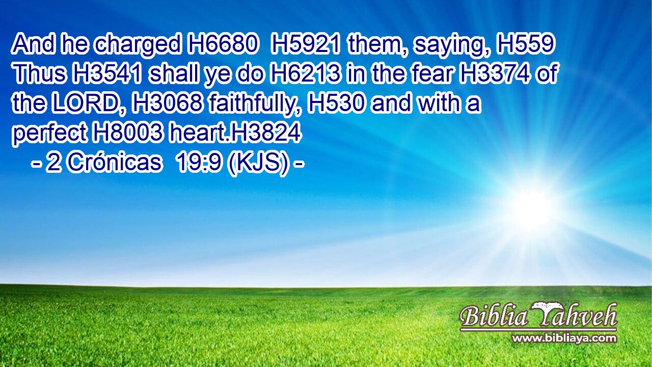 And he charged H6680  H5921 them, saying, H559 Thus H3541 shall ye do H6213 in the fear H3374 of the LORD, H3068 faithfully, H530 and with a perfect H8003 heart.H3824