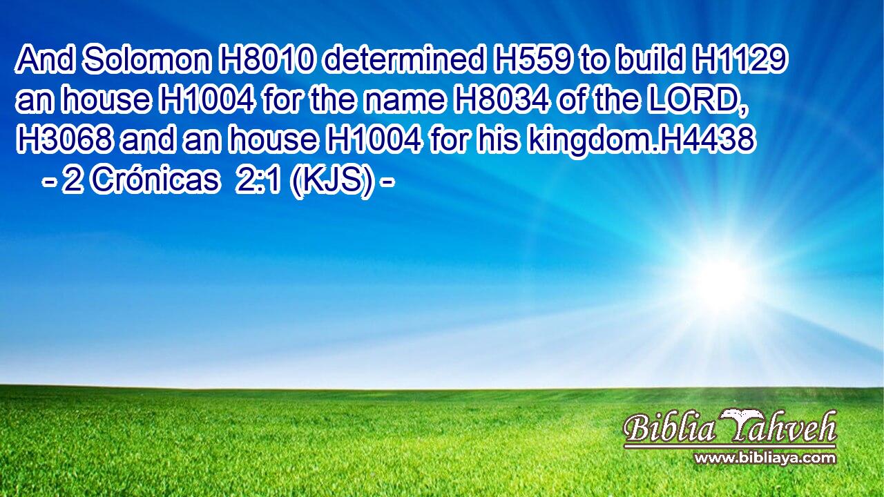 And Solomon H8010 determined H559 to build H1129 an house H1004 for the name H8034 of the LORD, H3068 and an house H1004 for his kingdom.H4438