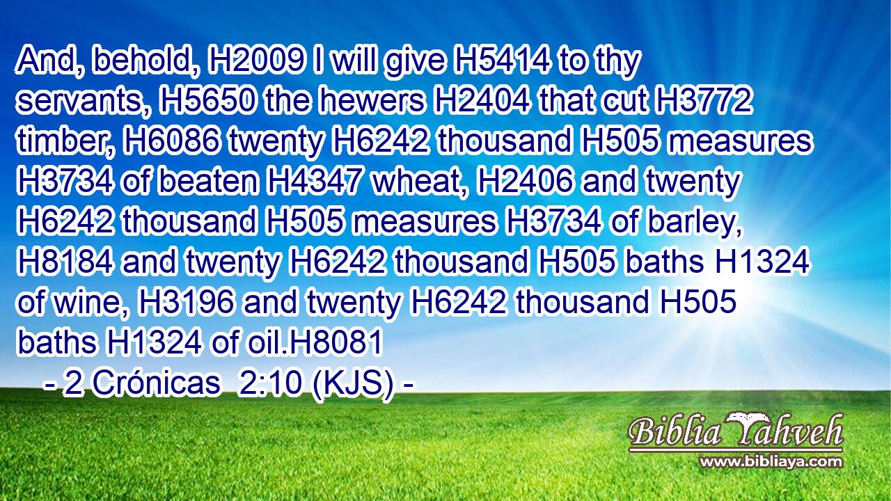 And, behold, H2009 I will give H5414 to thy servants, H5650 the hewers H2404 that cut H3772 timber, H6086 twenty H6242 thousand H505 measures H3734 of beaten H4347 wheat, H2406 and twenty H6242 thousand H505 measures H3734 of barley, H8184 and twenty H6242 thousand H505 baths H1324 of wine, H3196 and twenty H6242 thousand H505 baths H1324 of oil.H8081