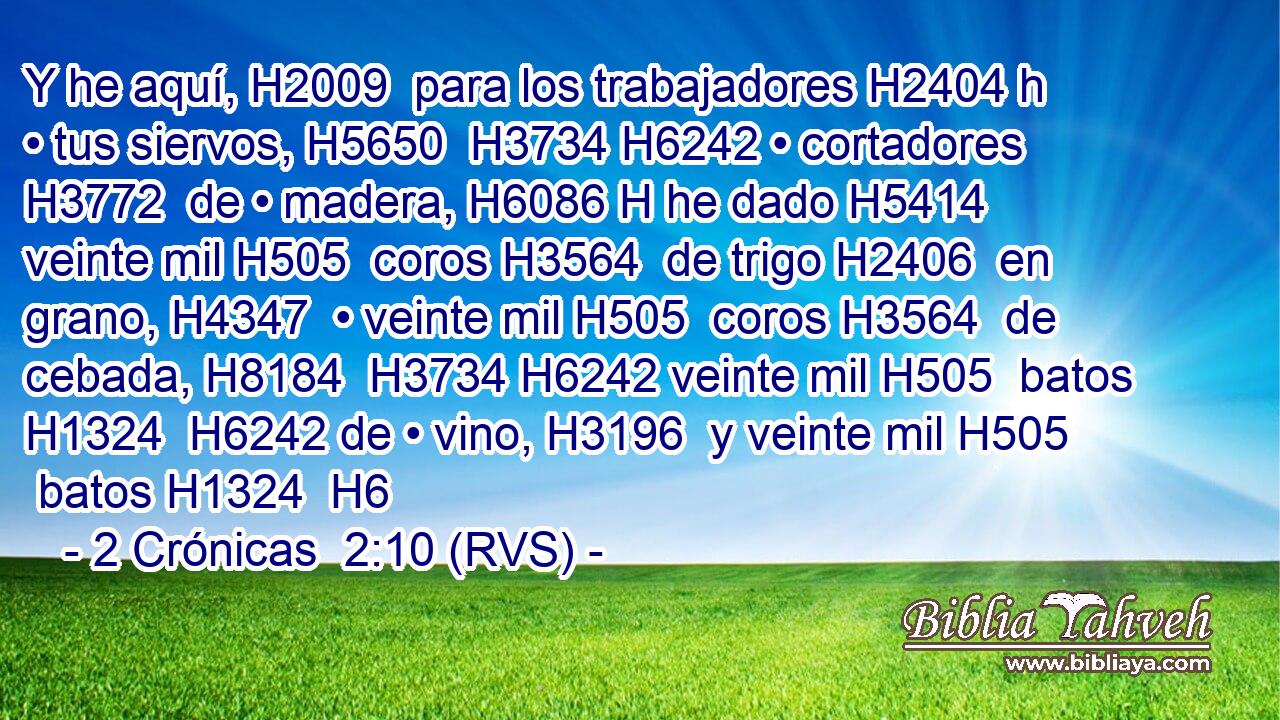 Y he aquí, H2009  para los trabajadores H2404 h • tus siervos, H5650  H3734 H6242 • cortadores H3772  de • madera, H6086 H he dado H5414  veinte mil H505  coros H3564  de trigo H2406  en grano, H4347  • veinte mil H505  coros H3564  de cebada, H8184  H3734 H6242 veinte mil H505  batos H1324  H6242 de • vino, H3196  y veinte mil H505  batos H1324  H6