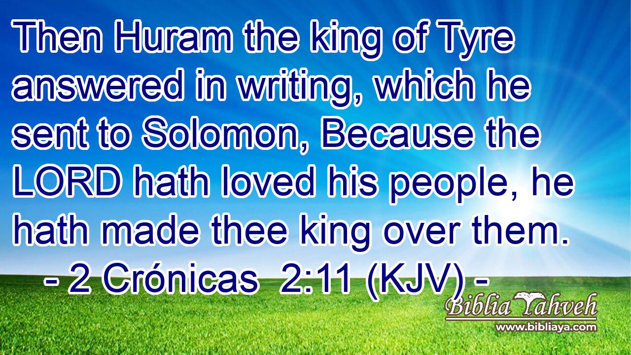 Then Huram the king of Tyre answered in writing, which he sent to Solomon, Because the LORD hath loved his people, he hath made thee king over them.