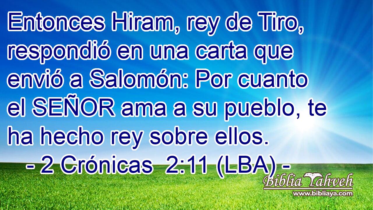 Entonces Hiram, rey de Tiro, respondió en una carta que envió a Salomón: Por cuanto el SEÑOR ama a su pueblo, te ha hecho rey sobre ellos.