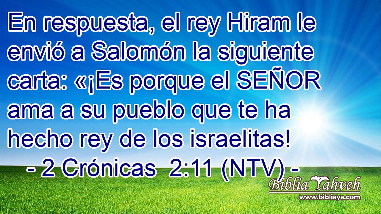 En respuesta, el rey Hiram le envió a Salomón la siguiente carta: «¡Es porque el SEÑOR ama a su pueblo que te ha hecho rey de los israelitas!