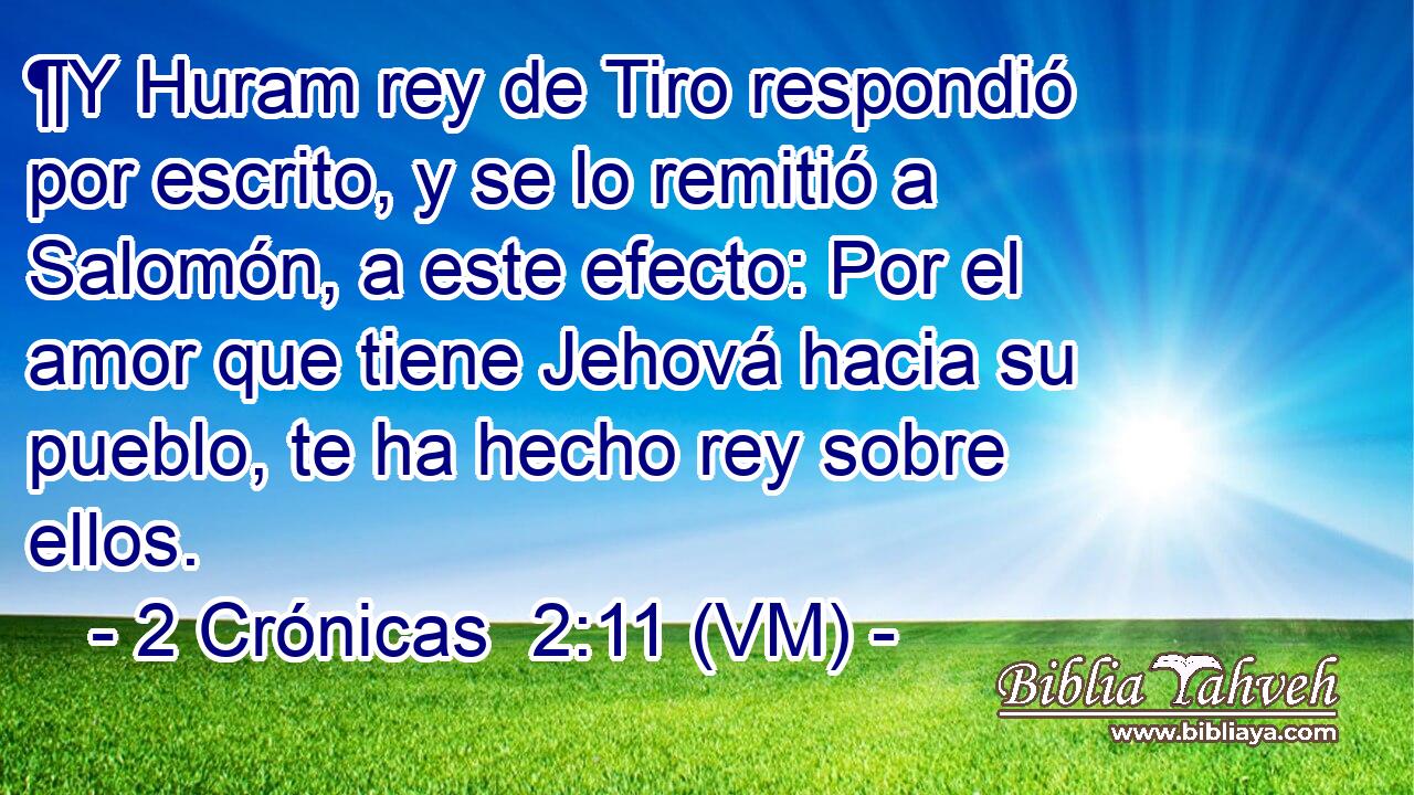  ¶Y Huram rey de Tiro respondió por escrito, y se lo remitió a Salomón, a este efecto: Por el amor que tiene Jehová hacia su pueblo, te ha hecho rey sobre ellos. 