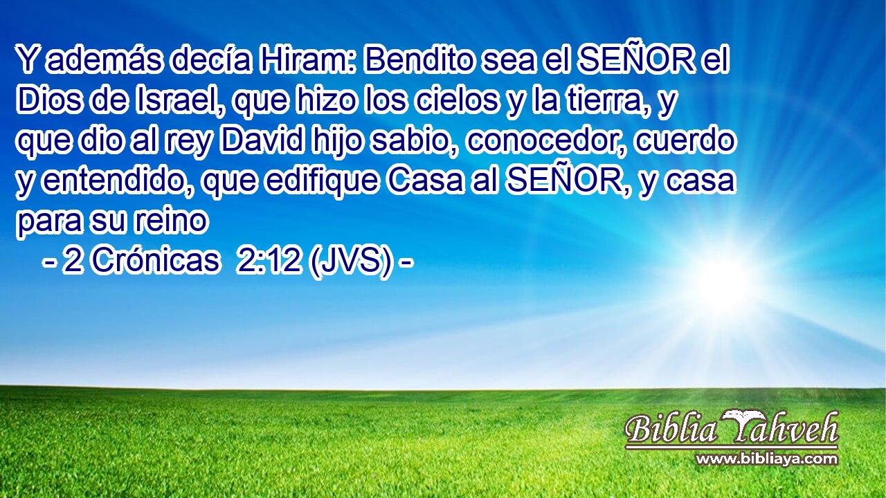 Y además decía Hiram: Bendito sea el SEÑOR el Dios de Israel, que hizo los cielos y la tierra, y que dio al rey David hijo sabio, conocedor, cuerdo y entendido, que edifique Casa al SEÑOR, y casa para su reino