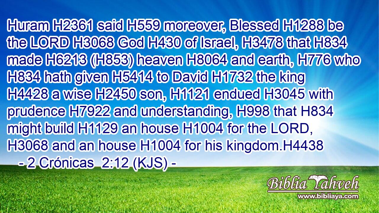 Huram H2361 said H559 moreover, Blessed H1288 be the LORD H3068 God H430 of Israel, H3478 that H834 made H6213 (H853) heaven H8064 and earth, H776 who H834 hath given H5414 to David H1732 the king H4428 a wise H2450 son, H1121 endued H3045 with prudence H7922 and understanding, H998 that H834 might build H1129 an house H1004 for the LORD, H3068 and an house H1004 for his kingdom.H4438
