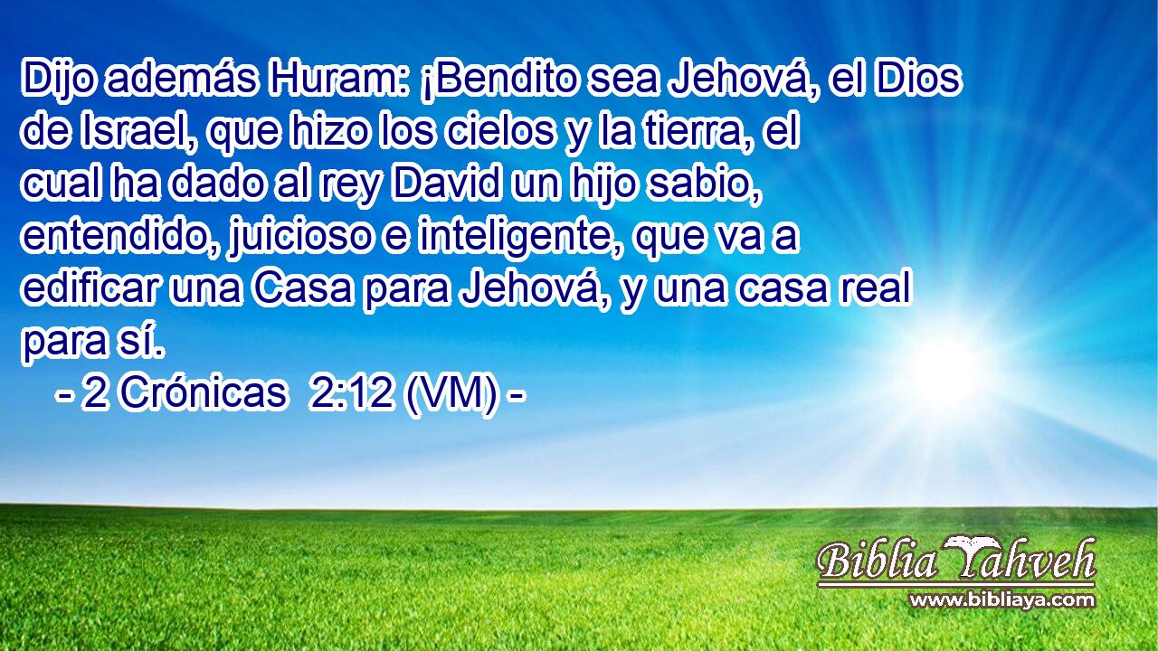  Dijo además Huram: ¡Bendito sea Jehová, el Dios de Israel, que hizo los cielos y la tierra, el cual ha dado al rey David un hijo sabio, entendido, juicioso e inteligente, que va a edificar una Casa para Jehová, y una casa real para sí. 