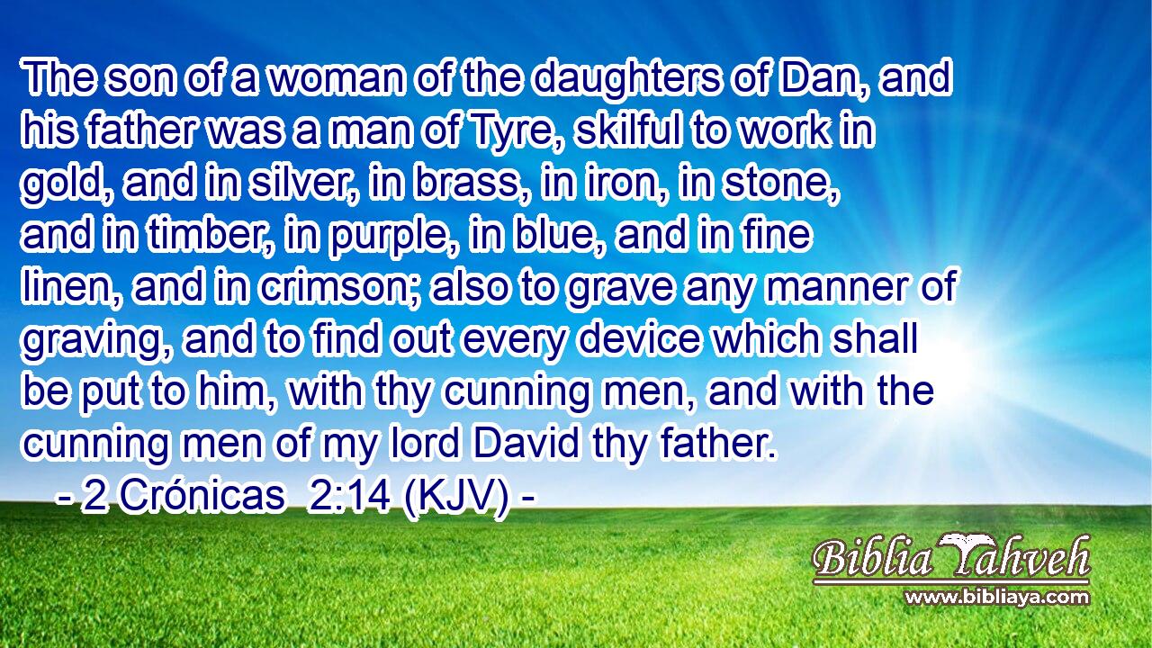 The son of a woman of the daughters of Dan, and his father was a man of Tyre, skilful to work in gold, and in silver, in brass, in iron, in stone, and in timber, in purple, in blue, and in fine linen, and in crimson; also to grave any manner of graving, and to find out every device which shall be put to him, with thy cunning men, and with the cunning men of my lord David thy father.