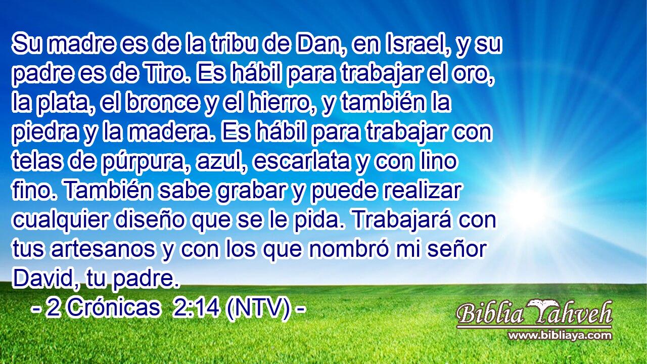 Su madre es de la tribu de Dan, en Israel, y su padre es de Tiro. Es hábil para trabajar el oro, la plata, el bronce y el hierro, y también la piedra y la madera. Es hábil para trabajar con telas de púrpura, azul, escarlata y con lino fino. También sabe grabar y puede realizar cualquier diseño que se le pida. Trabajará con tus artesanos y con los que nombró mi señor David, tu padre.