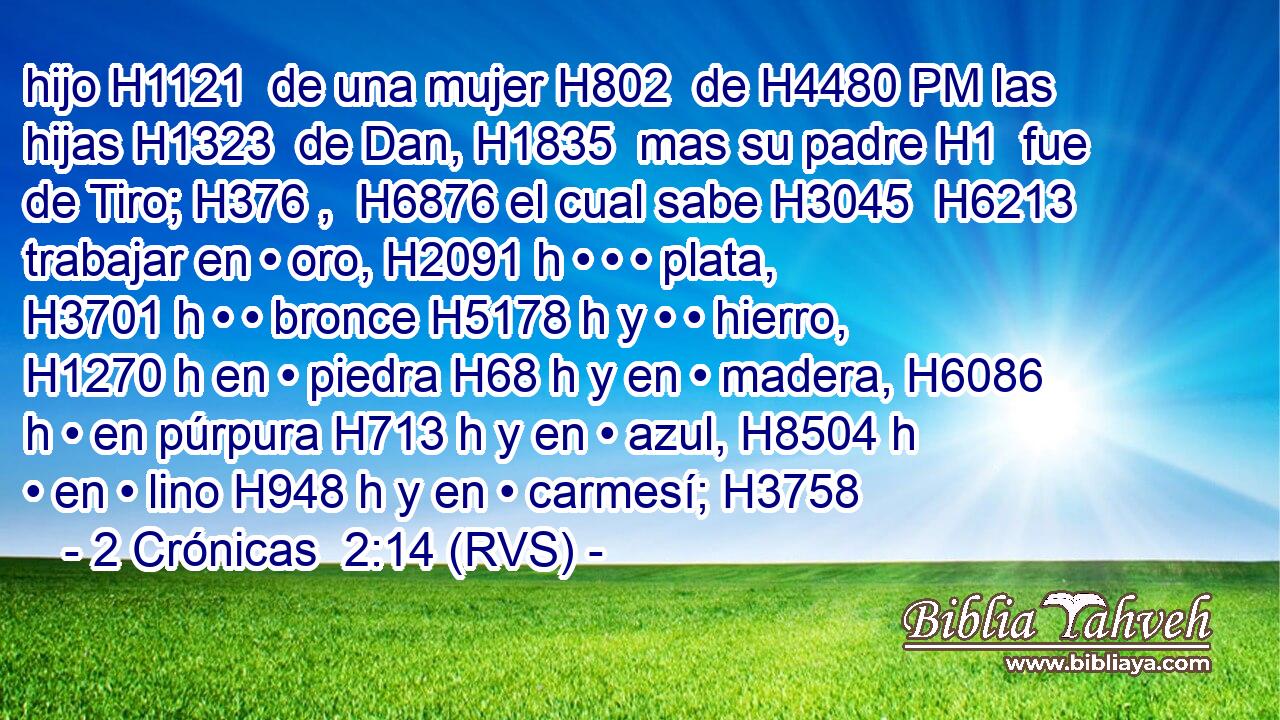 hijo H1121  de una mujer H802  de H4480 PM las hijas H1323  de Dan, H1835  mas su padre H1  fue de Tiro; H376 ,  H6876 el cual sabe H3045  H6213 trabajar en • oro, H2091 h • • • plata, H3701 h • • bronce H5178 h y • • hierro, H1270 h en • piedra H68 h y en • madera, H6086 h • en púrpura H713 h y en • azul, H8504 h • en • lino H948 h y en • carmesí; H3758