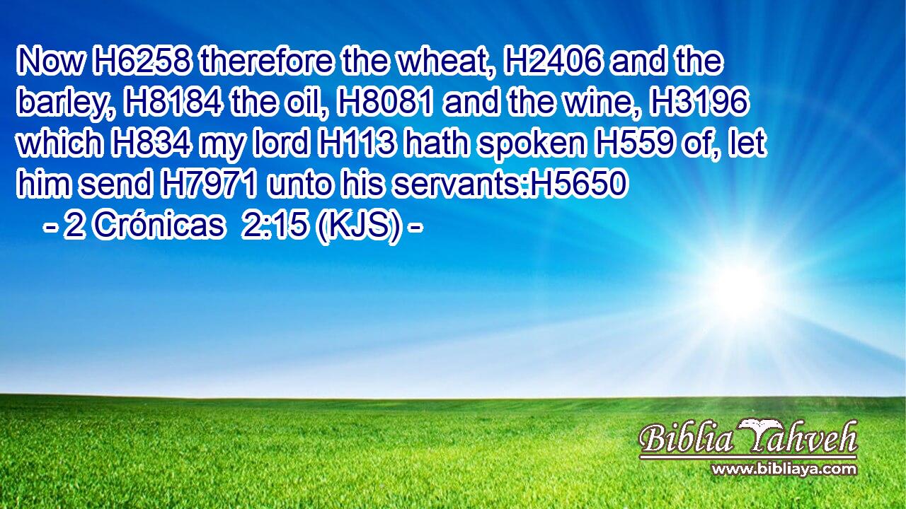 Now H6258 therefore the wheat, H2406 and the barley, H8184 the oil, H8081 and the wine, H3196 which H834 my lord H113 hath spoken H559 of, let him send H7971 unto his servants:H5650