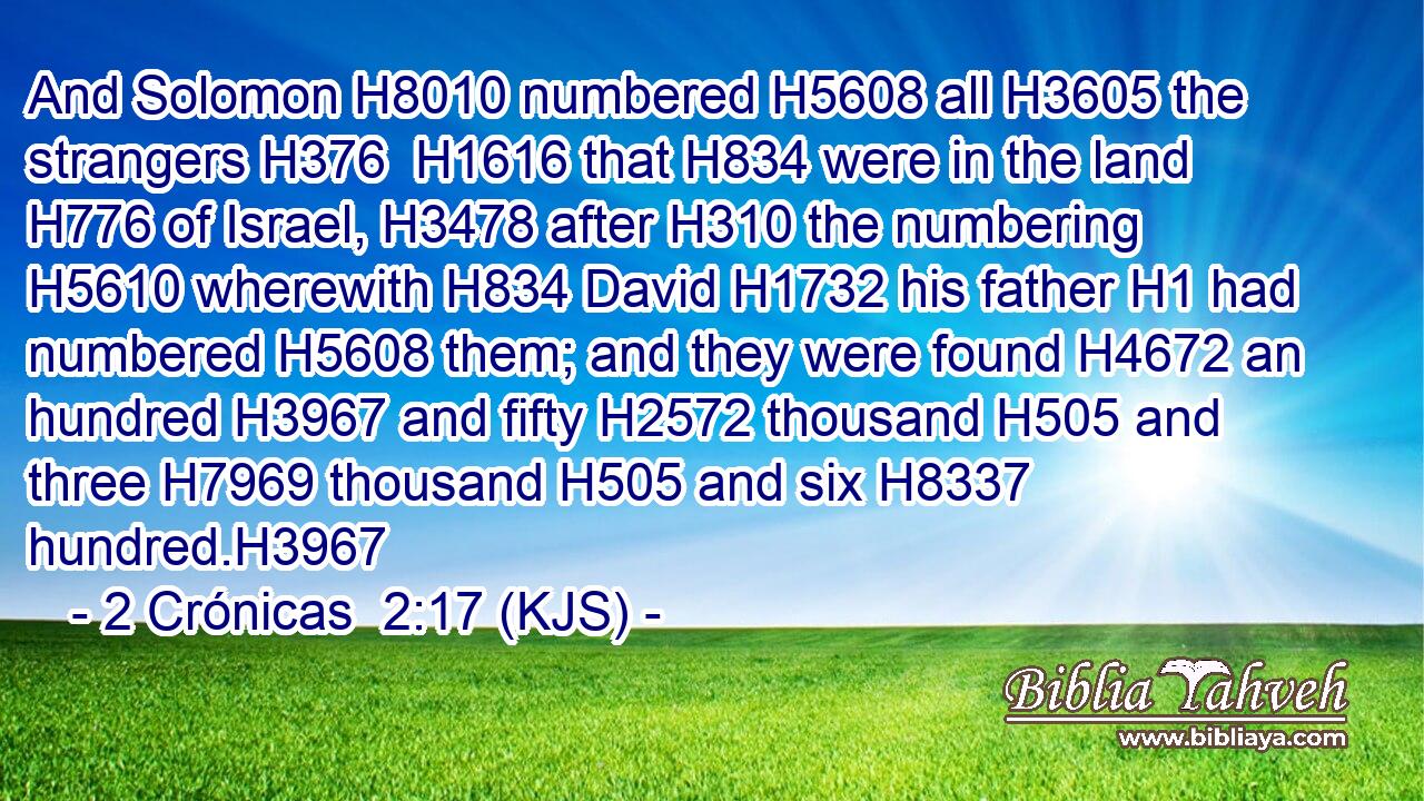 And Solomon H8010 numbered H5608 all H3605 the strangers H376  H1616 that H834 were in the land H776 of Israel, H3478 after H310 the numbering H5610 wherewith H834 David H1732 his father H1 had numbered H5608 them; and they were found H4672 an hundred H3967 and fifty H2572 thousand H505 and three H7969 thousand H505 and six H8337 hundred.H3967