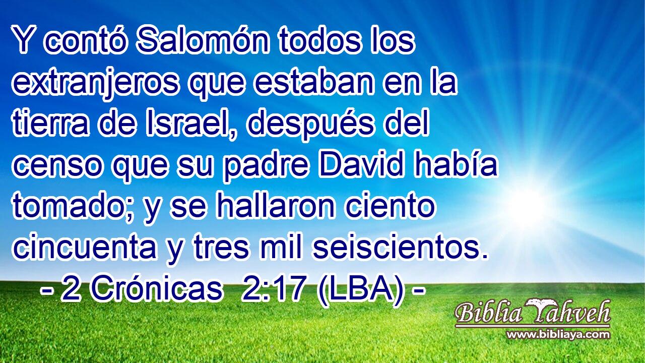 Y contó Salomón todos los extranjeros que estaban en la tierra de Israel, después del censo que su padre David había tomado; y se hallaron ciento cincuenta y tres mil seiscientos.