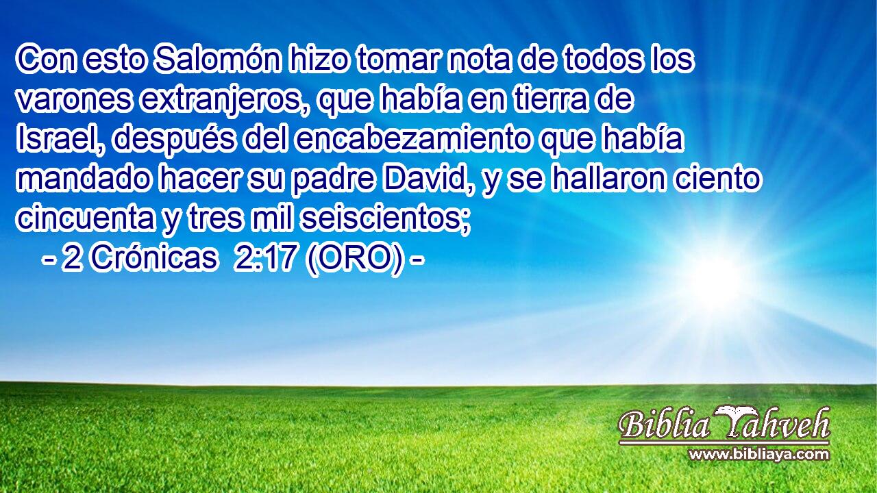 Con esto Salomón hizo tomar nota de todos los varones extranjeros, que había en tierra de Israel, después del encabezamiento que había mandado hacer su padre David, y se hallaron ciento cincuenta y tres mil seiscientos; 
