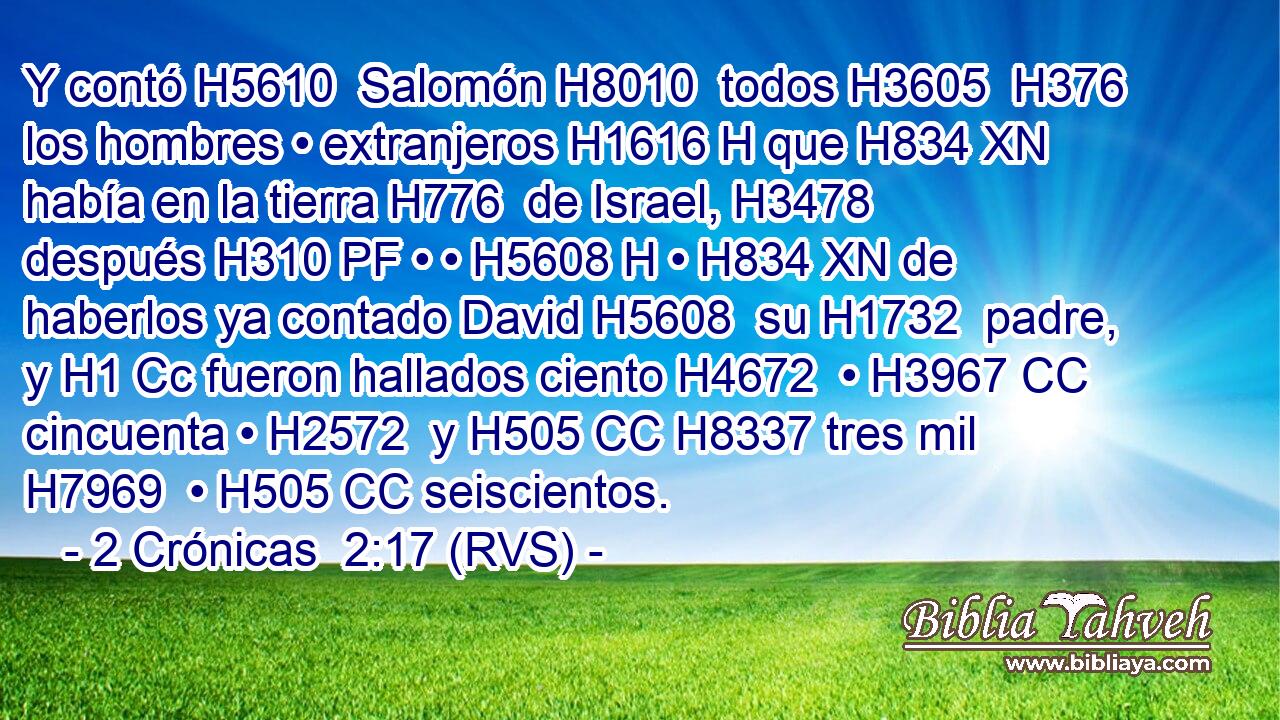 Y contó H5610  Salomón H8010  todos H3605  H376 los hombres • extranjeros H1616 H que H834 XN había en la tierra H776  de Israel, H3478  después H310 PF • • H5608 H • H834 XN de haberlos ya contado David H5608  su H1732  padre, y H1 Cc fueron hallados ciento H4672  • H3967 CC cincuenta • H2572  y H505 CC H8337 tres mil H7969  • H505 CC seiscientos. 