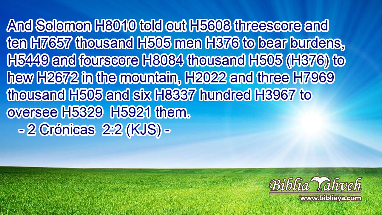 And Solomon H8010 told out H5608 threescore and ten H7657 thousand H505 men H376 to bear burdens, H5449 and fourscore H8084 thousand H505 (H376) to hew H2672 in the mountain, H2022 and three H7969 thousand H505 and six H8337 hundred H3967 to oversee H5329  H5921 them.