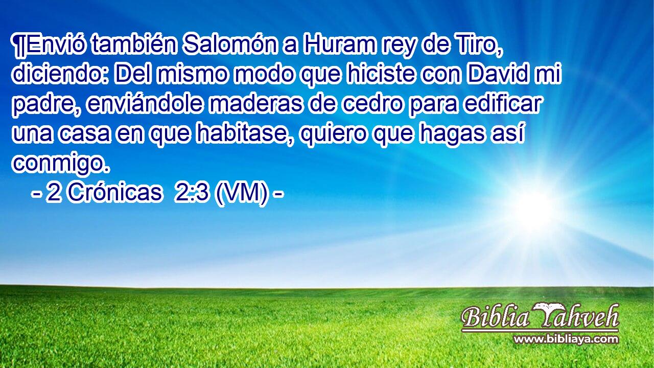  ¶Envió también Salomón a Huram rey de Tiro, diciendo: Del mismo modo que hiciste con David mi padre, enviándole maderas de cedro para edificar una casa en que habitase, quiero que hagas así conmigo. 