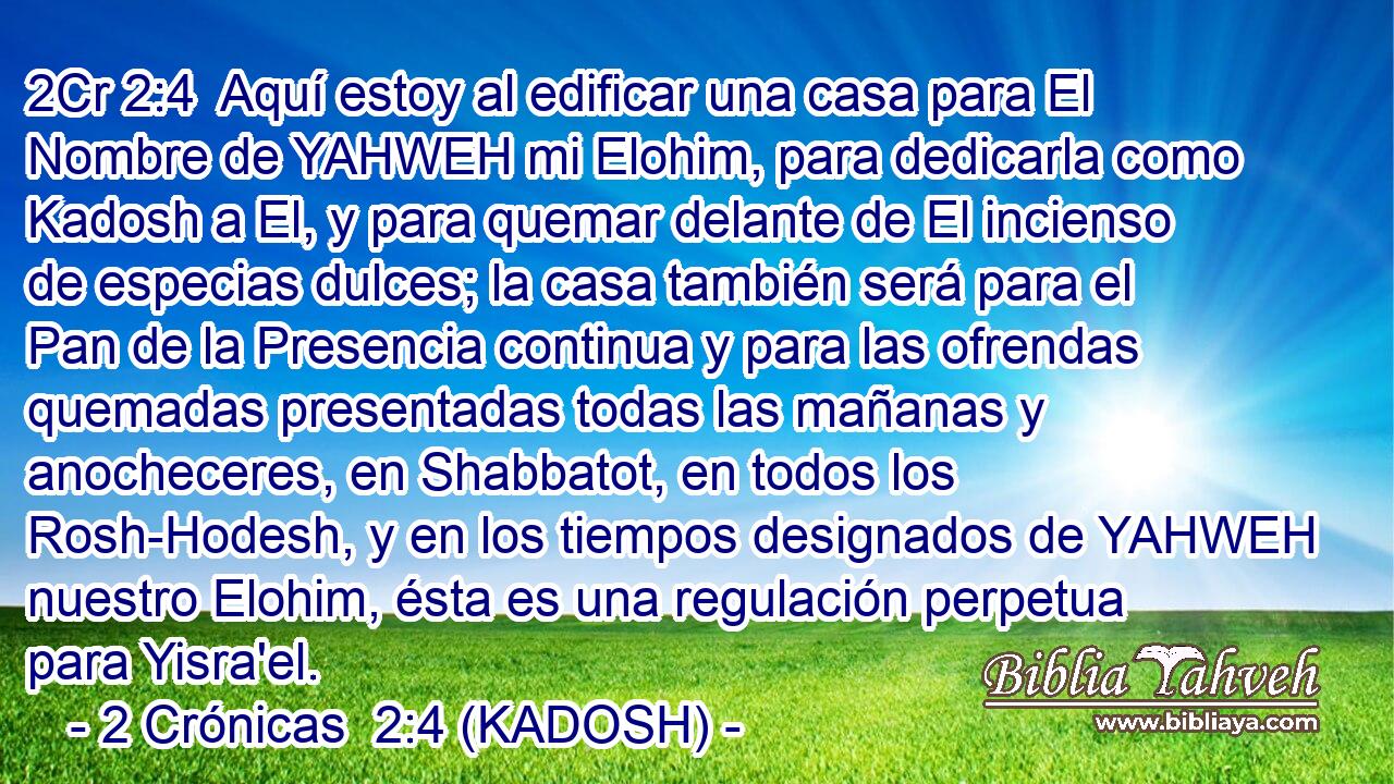  Aquí estoy al edificar una casa para El Nombre de YAHWEH mi Elohim, para dedicarla como Kadosh a El, y para quemar delante de El incienso de especias dulces; la casa también será para el Pan de la Presencia continua y para las ofrendas quemadas presentadas todas las mañanas y anocheceres, en Shabbatot, en todos los Rosh-Hodesh, y en los tiempos designados de YAHWEH nuestro Elohim, ésta es una regulación perpetua para Yisra'el. 