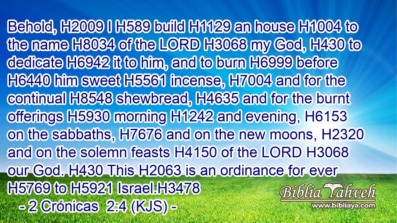 Behold, H2009 I H589 build H1129 an house H1004 to the name H8034 of the LORD H3068 my God, H430 to dedicate H6942 it to him, and to burn H6999 before H6440 him sweet H5561 incense, H7004 and for the continual H8548 shewbread, H4635 and for the burnt offerings H5930 morning H1242 and evening, H6153 on the sabbaths, H7676 and on the new moons, H2320 and on the solemn feasts H4150 of the LORD H3068 our God. H430 This H2063 is an ordinance for ever H5769 to H5921 Israel.H3478