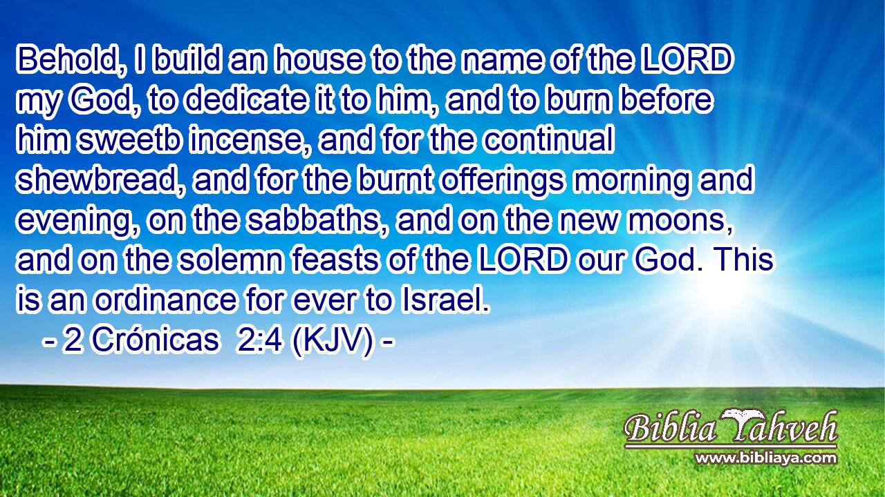 Behold, I build an house to the name of the LORD my God, to dedicate it to him, and to burn before him sweetb incense, and for the continual shewbread, and for the burnt offerings morning and evening, on the sabbaths, and on the new moons, and on the solemn feasts of the LORD our God. This is an ordinance for ever to Israel.