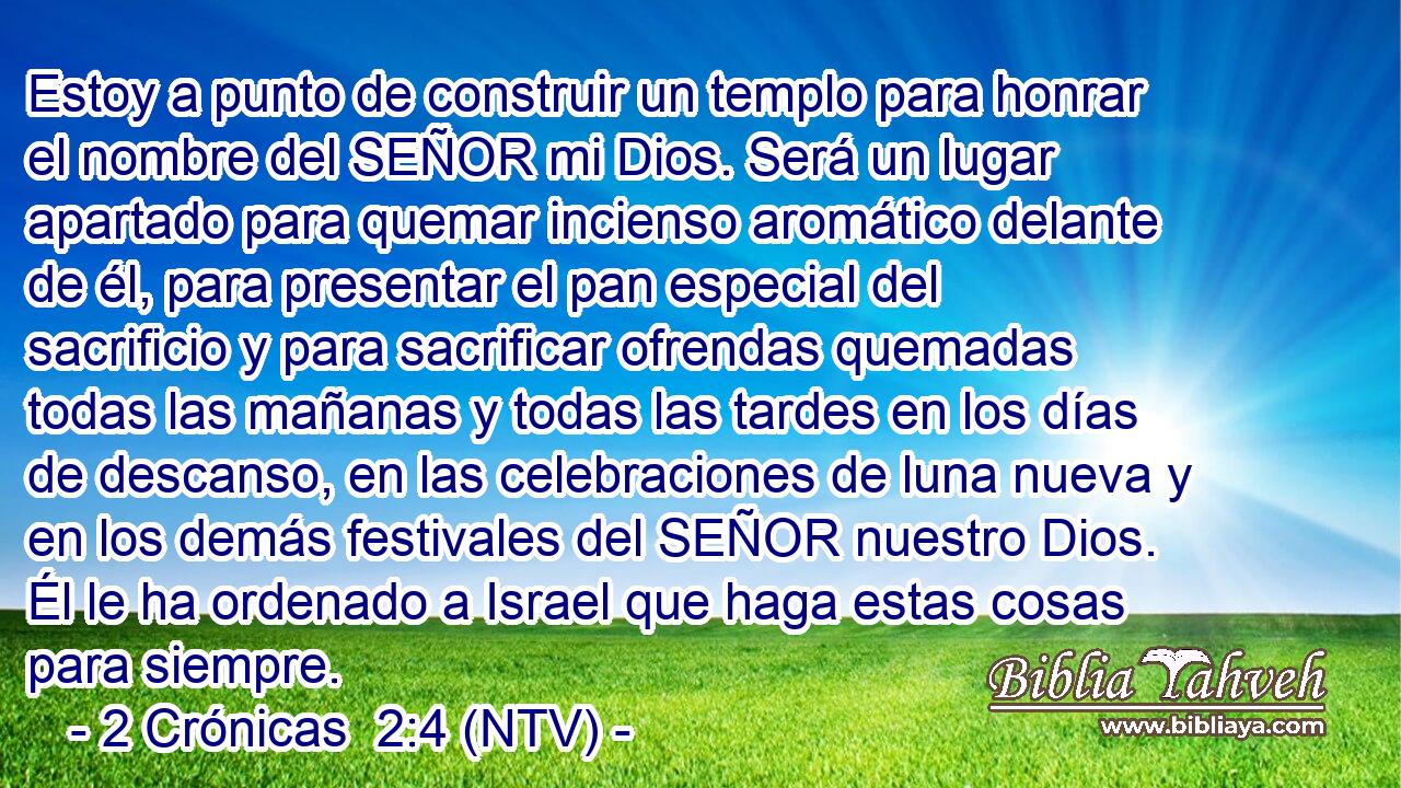 Estoy a punto de construir un templo para honrar el nombre del SEÑOR mi Dios. Será un lugar apartado para quemar incienso aromático delante de él, para presentar el pan especial del sacrificio y para sacrificar ofrendas quemadas todas las mañanas y todas las tardes en los días de descanso, en las celebraciones de luna nueva y en los demás festivales del SEÑOR nuestro Dios. Él le ha ordenado a Israel que haga estas cosas para siempre.