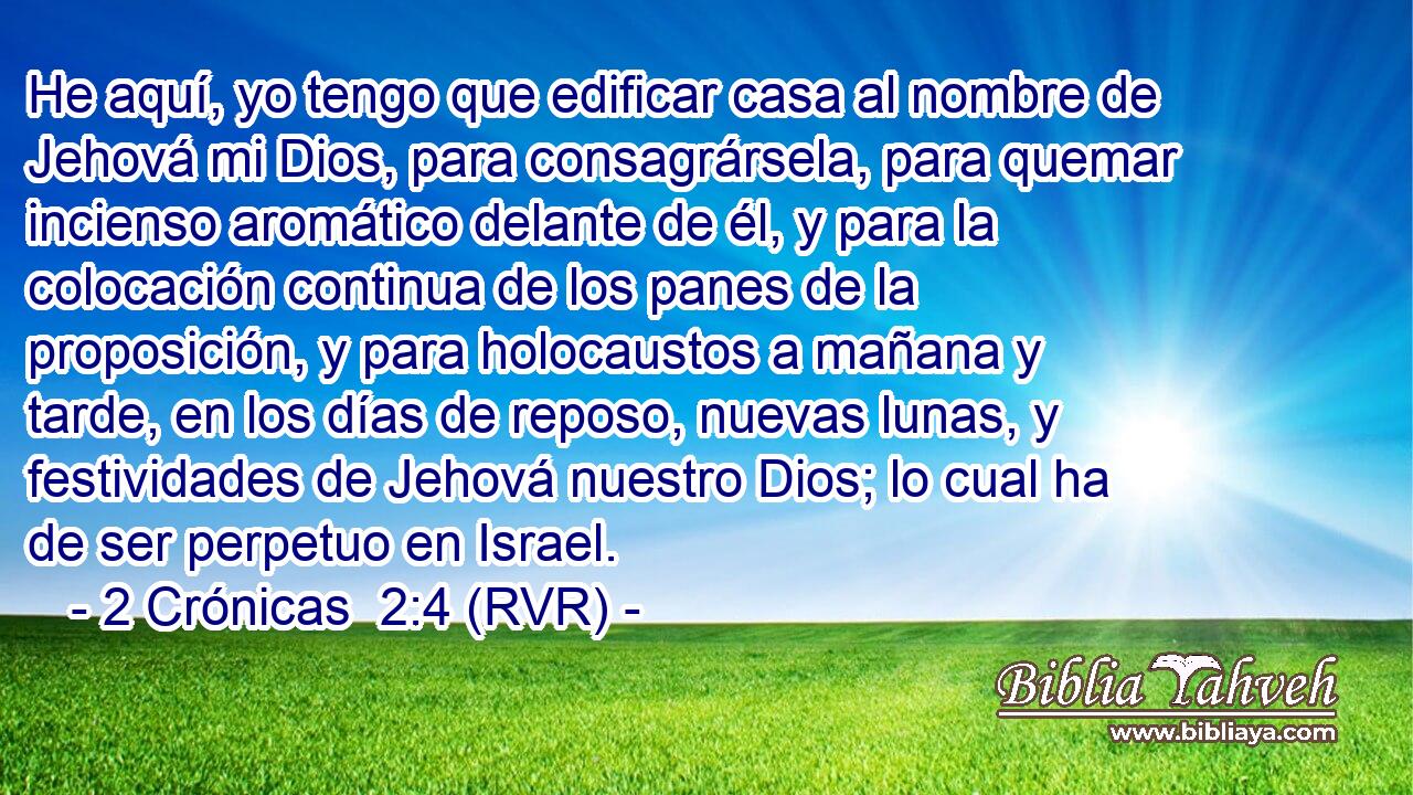 He aquí, yo tengo que edificar casa al nombre de Jehová mi Dios, para consagrársela, para quemar incienso aromático delante de él, y para la colocación continua de los panes de la proposición, y para holocaustos a mañana y tarde, en los días de reposo, nuevas lunas, y festividades de Jehová nuestro Dios; lo cual ha de ser perpetuo en Israel.